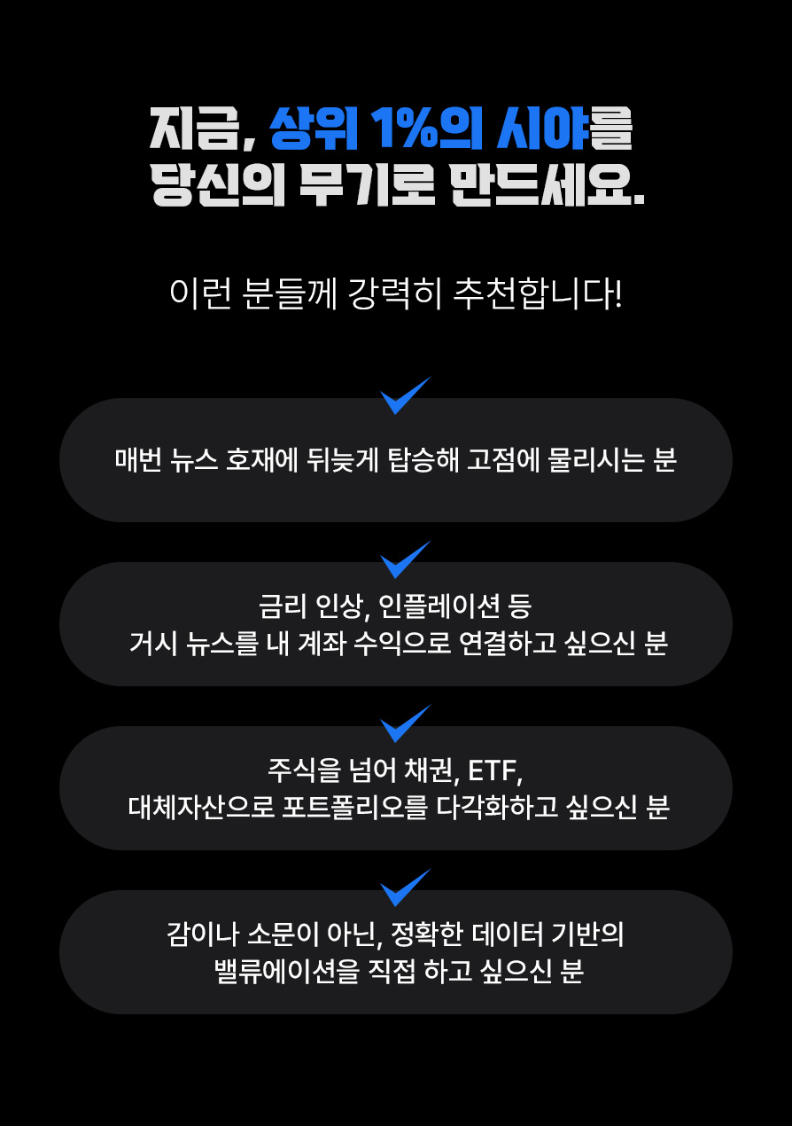 지금,&nbsp;상위 1%의 시야를 당신의 무기로 만드세요. 매번 뉴스 호재에 뒤늦게 탑승해 고점에 물리시는 분. 금리 인상, 인플레이션 등 거시 뉴스를 내 계좌 수익으로 연결하고 싶으신 분. 주식을 넘어 채권, ETF, 대체자산으로 포트폴리오를 다각화하고 싶으신 분. 감이나 소문이 아닌, 정확한 데이터 기반의 밸류에이션을 직접 하고 싶으신 분